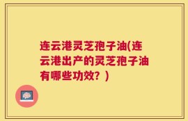 连云港灵芝孢子油(连云港出产的灵芝孢子油有哪些功效？)
