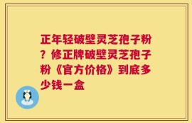 正年轻破壁灵芝孢子粉？修正牌破壁灵芝孢子粉《官方价格》到底多少钱一盒