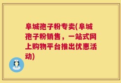 阜城孢子粉专卖(阜城孢子粉销售，一站式网上购物平台推出优惠活动)