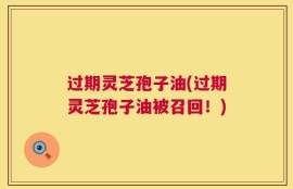 过期灵芝孢子油(过期灵芝孢子油被召回！)