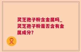 灵芝孢子粉含金属吗_灵芝孢子粉是否含有金属成分？