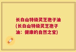 长白山特级灵芝孢子油(长白山特级灵芝孢子油：健康的自然之宝)