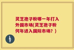 灵芝孢子粉哪一年打入外国市场(灵芝孢子粉何年进入国际市场？)