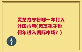 灵芝孢子粉哪一年打入外国市场(灵芝孢子粉何年进入国际市场？)