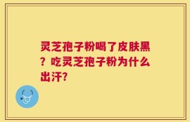 灵芝孢子粉喝了皮肤黑？吃灵芝孢子粉为什么出汗？