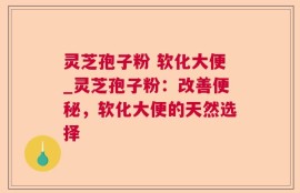 灵芝孢子粉 软化大便_灵芝孢子粉：改善便秘，软化大便的天然选择