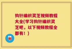 钩针编织灵芝视频教程大全(学习钩针编织灵芝吧，以下视频教程全都有！)