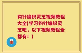 钩针编织灵芝视频教程大全(学习钩针编织灵芝吧，以下视频教程全都有！)