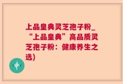 上品皇典灵芝孢子粉_“上品皇典”高品质灵芝孢子粉：健康养生之选)