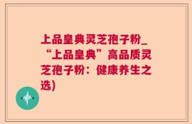 上品皇典灵芝孢子粉_“上品皇典”高品质灵芝孢子粉：健康养生之选)