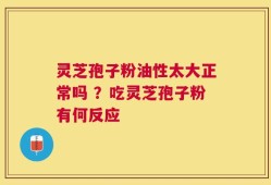 灵芝孢子粉油性太大正常吗 ？吃灵芝孢子粉有何反应