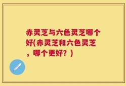 赤灵芝与六色灵芝哪个好(赤灵芝和六色灵芝，哪个更好？)