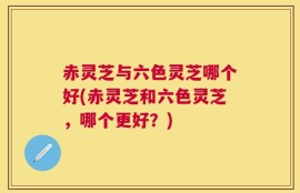 赤灵芝与六色灵芝哪个好(赤灵芝和六色灵芝，哪个更好？)
