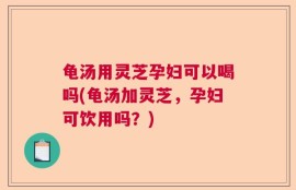 龟汤用灵芝孕妇可以喝吗(龟汤加灵芝，孕妇可饮用吗？)