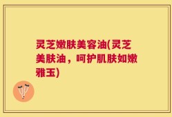 灵芝嫩肤美容油(灵芝美肤油，呵护肌肤如嫩雅玉)