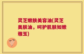 灵芝嫩肤美容油(灵芝美肤油，呵护肌肤如嫩雅玉)