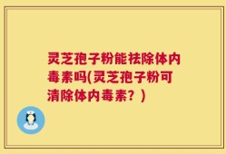 灵芝孢子粉能祛除体内毒素吗(灵芝孢子粉可清除体内毒素？)