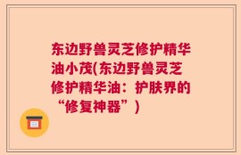 东边野兽灵芝修护精华油小茂(东边野兽灵芝修护精华油：护肤界的“修复神器”)