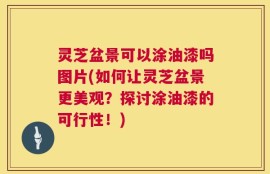 灵芝盆景可以涂油漆吗图片(如何让灵芝盆景更美观？探讨涂油漆的可行性！)