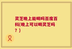 灵芝晚上能喝吗百度百科(晚上可以喝灵芝吗？)