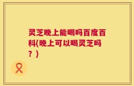 灵芝晚上能喝吗百度百科(晚上可以喝灵芝吗？)