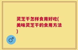 灵芝干怎样食用好吃(美味灵芝干的食用方法)