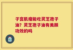 子宫肌瘤能吃灵芝孢子油？灵芝孢子油有美颜功效的吗