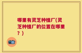 哪里有灵芝种植厂(灵芝种植厂的位置在哪里？)