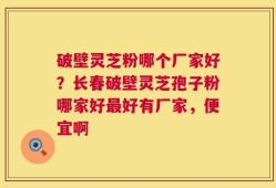 破壁灵芝粉哪个厂家好？长春破壁灵芝孢子粉哪家好最好有厂家，便宜啊