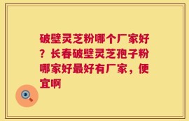 破壁灵芝粉哪个厂家好？长春破壁灵芝孢子粉哪家好最好有厂家，便宜啊
