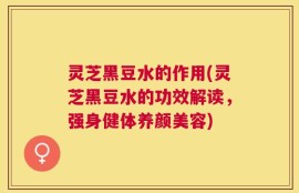 灵芝黑豆水的作用(灵芝黑豆水的功效解读，强身健体养颜美容)