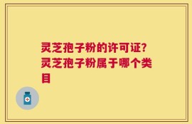 灵芝孢子粉的许可证？灵芝孢子粉属于哪个类目