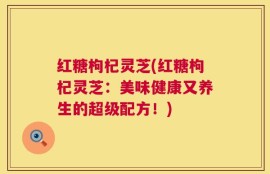 红糖枸杞灵芝(红糖枸杞灵芝：美味健康又养生的超级配方！)