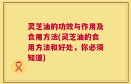 灵芝油的功效与作用及食用方法(灵芝油的食用方法和好处，你必须知道)