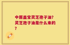 中原盖宝灵芝孢子油？灵芝孢子油是什么来的？