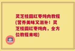 灵芝桂圆红枣炖肉教程(营养美味又滋补！灵芝桂圆红枣炖肉，全方位教程来啦)