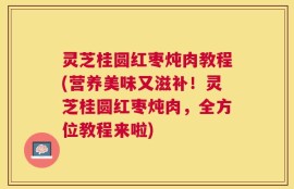 灵芝桂圆红枣炖肉教程(营养美味又滋补！灵芝桂圆红枣炖肉，全方位教程来啦)