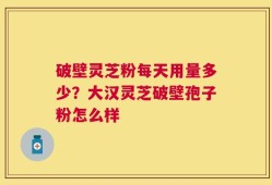 破壁灵芝粉每天用量多少？大汉灵芝破壁孢子粉怎么样
