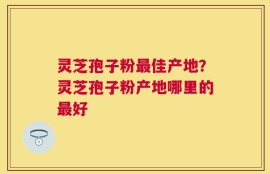 灵芝孢子粉最佳产地？灵芝孢子粉产地哪里的最好