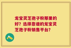 龙宝灵芝孢子粉那里的好？选择靠谱的龙宝灵芝孢子粉销售平台？