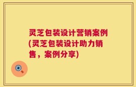灵芝包装设计营销案例(灵芝包装设计助力销售，案例分享)
