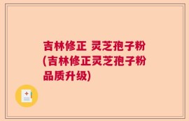 吉林修正 灵芝孢子粉(吉林修正灵芝孢子粉品质升级)