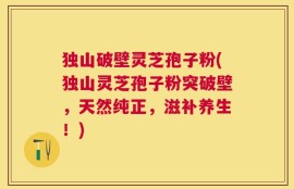 独山破壁灵芝孢子粉(独山灵芝孢子粉突破壁，天然纯正，滋补养生！)