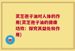 灵芝孢子油对人体的作用(灵芝孢子油的健康功效：探究其益处和作用)