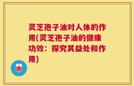 灵芝孢子油对人体的作用(灵芝孢子油的健康功效：探究其益处和作用)