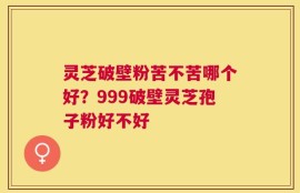 灵芝破壁粉苦不苦哪个好？999破壁灵芝孢子粉好不好