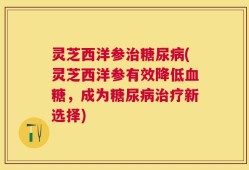 灵芝西洋参治糖尿病(灵芝西洋参有效降低血糖，成为糖尿病治疗新选择)