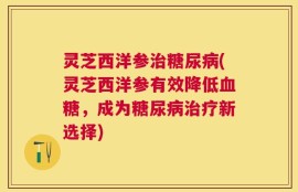 灵芝西洋参治糖尿病(灵芝西洋参有效降低血糖，成为糖尿病治疗新选择)