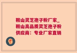 鞍山灵芝孢子粉厂家_鞍山高品质灵芝孢子粉供应商：专业厂家直销