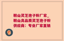 鞍山灵芝孢子粉厂家_鞍山高品质灵芝孢子粉供应商：专业厂家直销